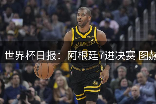 世界杯日报：阿根廷7进决赛 图赫尔将留任率队征战欧洲杯